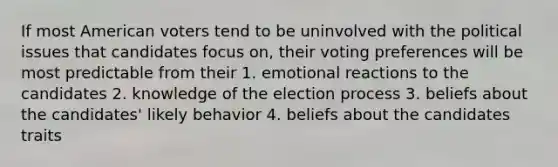 If most American voters tend to be uninvolved with the political issues that candidates focus on, their voting preferences will be most predictable from their 1. emotional reactions to the candidates 2. knowledge of the election process 3. beliefs about the candidates' likely behavior 4. beliefs about the candidates traits