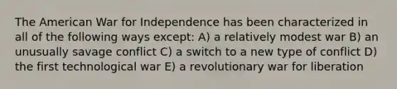 The American War for Independence has been characterized in all of the following ways except: A) a relatively modest war B) an unusually savage conflict C) a switch to a new type of conflict D) the first technological war E) a revolutionary war for liberation