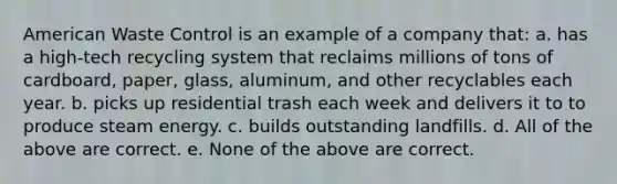 American Waste Control is an example of a company that: a. has a high-tech recycling system that reclaims millions of tons of cardboard, paper, glass, aluminum, and other recyclables each year. b. picks up residential trash each week and delivers it to to produce steam energy. c. builds outstanding landfills. d. All of the above are correct. e. None of the above are correct.