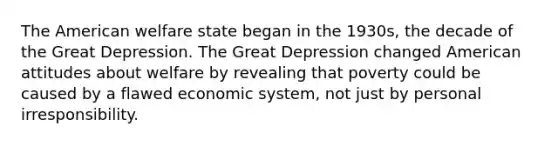 The American welfare state began in the 1930s, the decade of the Great Depression. The Great Depression changed American attitudes about welfare by revealing that poverty could be caused by a flawed economic system, not just by personal irresponsibility.