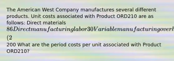 The American West Company manufactures several different products. Unit costs associated with Product ORD210 are as follows: Direct materials 86 Direct manufacturing labor 30 Variable manufacturing overhead 26 Fixed manufacturing overhead 12 Sales commissions (2% of sales) 22 Administrative salaries 24 Total200 What are the period costs per unit associated with Product ORD210?