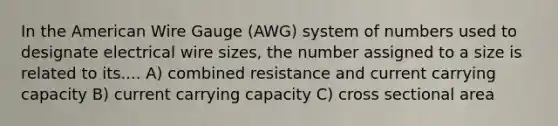 In the American Wire Gauge (AWG) system of numbers used to designate electrical wire sizes, the number assigned to a size is related to its.... A) combined resistance and current carrying capacity B) current carrying capacity C) cross sectional area