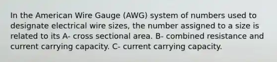 In the American Wire Gauge (AWG) system of numbers used to designate electrical wire sizes, the number assigned to a size is related to its A- cross sectional area. B- combined resistance and current carrying capacity. C- current carrying capacity.