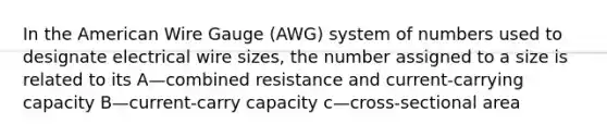 In the American Wire Gauge (AWG) system of numbers used to designate electrical wire sizes, the number assigned to a size is related to its A—combined resistance and current-carrying capacity B—current-carry capacity c—cross-sectional area