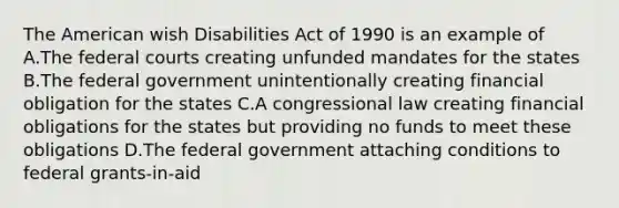 The American wish Disabilities Act of 1990 is an example of A.The federal courts creating unfunded mandates for the states B.The federal government unintentionally creating financial obligation for the states C.A congressional law creating financial obligations for the states but providing no funds to meet these obligations D.The federal government attaching conditions to federal grants-in-aid