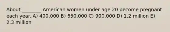 About ________ American women under age 20 become pregnant each year. A) 400,000 B) 650,000 C) 900,000 D) 1.2 million E) 2.3 million