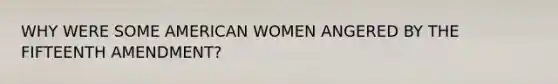 WHY WERE SOME AMERICAN WOMEN ANGERED BY THE FIFTEENTH AMENDMENT?