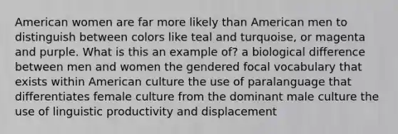 American women are far more likely than American men to distinguish between colors like teal and turquoise, or magenta and purple. What is this an example of? a biological difference between men and women the gendered focal vocabulary that exists within American culture the use of paralanguage that differentiates female culture from the dominant male culture the use of linguistic productivity and displacement