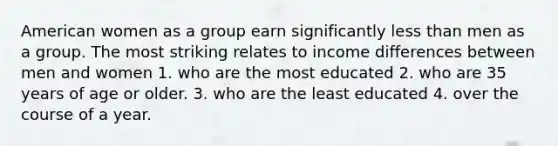 American women as a group earn significantly less than men as a group. The most striking relates to income differences between men and women 1. who are the most educated 2. who are 35 years of age or older. 3. who are the least educated 4. over the course of a year.