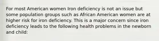 For most American women Iron deficiency is not an issue but some population groups such as African American women are at higher risk for iron deficiency. This is a major concern since iron deficiency leads to the following health problems in the newborn and child: