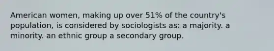 American women, making up over 51% of the country's population, is considered by sociologists as: a majority. a minority. an ethnic group a secondary group.