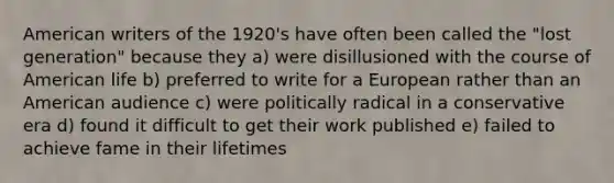 American writers of the 1920's have often been called the "<a href='https://www.questionai.com/knowledge/k4WIGAmMSA-lost-generation' class='anchor-knowledge'>lost generation</a>" because they a) were disillusioned with the course of American life b) preferred to write for a European rather than an American audience c) were politically radical in a conservative era d) found it difficult to get their work published e) failed to achieve fame in their lifetimes