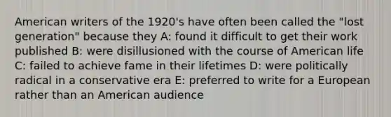 American writers of the 1920's have often been called the "lost generation" because they A: found it difficult to get their work published B: were disillusioned with the course of American life C: failed to achieve fame in their lifetimes D: were politically radical in a conservative era E: preferred to write for a European rather than an American audience