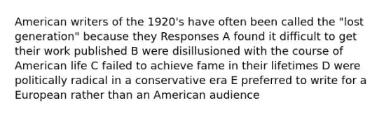 American writers of the 1920's have often been called the "lost generation" because they Responses A found it difficult to get their work published B were disillusioned with the course of American life C failed to achieve fame in their lifetimes D were politically radical in a conservative era E preferred to write for a European rather than an American audience