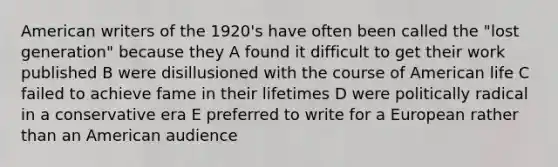 American writers of the 1920's have often been called the "lost generation" because they A found it difficult to get their work published B were disillusioned with the course of American life C failed to achieve fame in their lifetimes D were politically radical in a conservative era E preferred to write for a European rather than an American audience