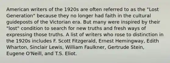 American writers of the 1920s are often referred to as the "Lost Generation" because they no longer had faith in the cultural guideposts of the Victorian era. But many were inspired by their "lost" condition to search for new truths and fresh ways of expressing those truths. A list of writers who rose to distinction in the 1920s includes F. Scott Fitzgerald, Ernest Hemingway, Edith Wharton, Sinclair Lewis, William Faulkner, Gertrude Stein, Eugene O'Neill, and T.S. Eliot.