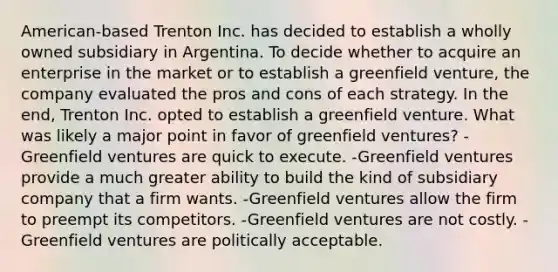 American-based Trenton Inc. has decided to establish a wholly owned subsidiary in Argentina. To decide whether to acquire an enterprise in the market or to establish a greenfield venture, the company evaluated the pros and cons of each strategy. In the end, Trenton Inc. opted to establish a greenfield venture. What was likely a major point in favor of greenfield ventures? -Greenfield ventures are quick to execute. -Greenfield ventures provide a much greater ability to build the kind of subsidiary company that a firm wants. -Greenfield ventures allow the firm to preempt its competitors. -Greenfield ventures are not costly. -Greenfield ventures are politically acceptable.