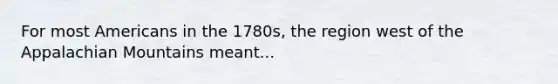 For most Americans in the 1780s, the region west of the Appalachian Mountains meant...