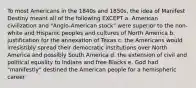 To most Americans in the 1840s and 1850s, the idea of Manifest Destiny meant all of the following EXCEPT a. American civilization and "Anglo-American stock" were superior to the non-white and Hispanic peoples and cultures of North America b. justification for the annexation of Texas c. the Americans would irresistibly spread their democratic institutions over North America and possibly South America d. the extension of civil and political equality to Indians and free Blacks e. God had "manifestly" destined the American people for a hemispheric career