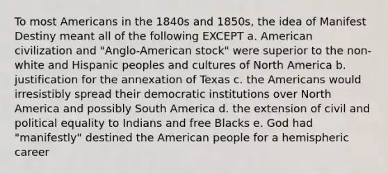 To most Americans in the 1840s and 1850s, the idea of Manifest Destiny meant all of the following EXCEPT a. American civilization and "Anglo-American stock" were superior to the non-white and Hispanic peoples and cultures of North America b. justification for the annexation of Texas c. the Americans would irresistibly spread their democratic institutions over North America and possibly South America d. the extension of civil and political equality to Indians and free Blacks e. God had "manifestly" destined the American people for a hemispheric career