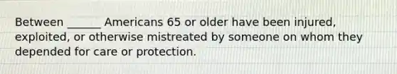 Between ______ Americans 65 or older have been injured, exploited, or otherwise mistreated by someone on whom they depended for care or protection.