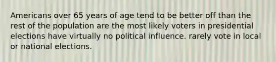 Americans over 65 years of age tend to be better off than the rest of the population are the most likely voters in presidential elections have virtually no political influence. rarely vote in local or national elections.