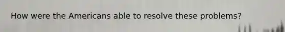 How were the Americans able to resolve these problems?