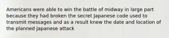 Americans were able to win the battle of midway in large part because they had broken the secret Japanese code used to transmit messages and as a result knew the date and location of the planned Japanese attack