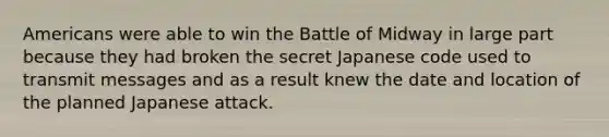 Americans were able to win the Battle of Midway in large part because they had broken the secret Japanese code used to transmit messages and as a result knew the date and location of the planned Japanese attack.