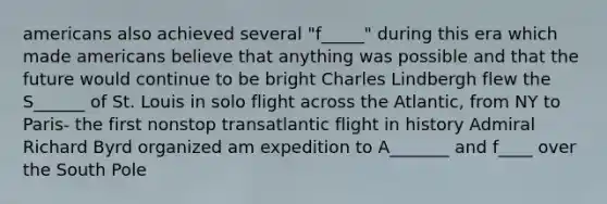 americans also achieved several "f_____" during this era which made americans believe that anything was possible and that the future would continue to be bright Charles Lindbergh flew the S______ of St. Louis in solo flight across the Atlantic, from NY to Paris- the first nonstop transatlantic flight in history Admiral Richard Byrd organized am expedition to A_______ and f____ over the South Pole