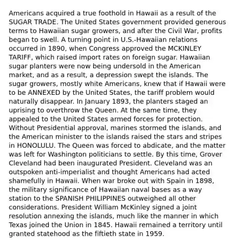 Americans acquired a true foothold in Hawaii as a result of the SUGAR TRADE. The United States government provided generous terms to Hawaiian sugar growers, and after the Civil War, profits began to swell. A turning point in U.S.-Hawaiian relations occurred in 1890, when Congress approved the MCKINLEY TARIFF, which raised import rates on foreign sugar. Hawaiian sugar planters were now being undersold in the American market, and as a result, a depression swept the islands. The sugar growers, mostly white Americans, knew that if Hawaii were to be ANNEXED by the United States, the tariff problem would naturally disappear. In January 1893, the planters staged an uprising to overthrow the Queen. At the same time, they appealed to the United States armed forces for protection. Without Presidential approval, marines stormed the islands, and the American minister to the islands raised the stars and stripes in HONOLULU. The Queen was forced to abdicate, and the matter was left for Washington politicians to settle. By this time, Grover Cleveland had been inaugurated President. Cleveland was an outspoken anti-imperialist and thought Americans had acted shamefully in Hawaii. When war broke out with Spain in 1898, the military significance of Hawaiian naval bases as a way station to the SPANISH PHILIPPINES outweighed all other considerations. President William McKinley signed a joint resolution annexing the islands, much like the manner in which Texas joined the Union in 1845. Hawaii remained a territory until granted statehood as the fiftieth state in 1959.