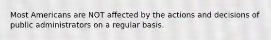 Most Americans are NOT affected by the actions and decisions of public administrators on a regular basis.