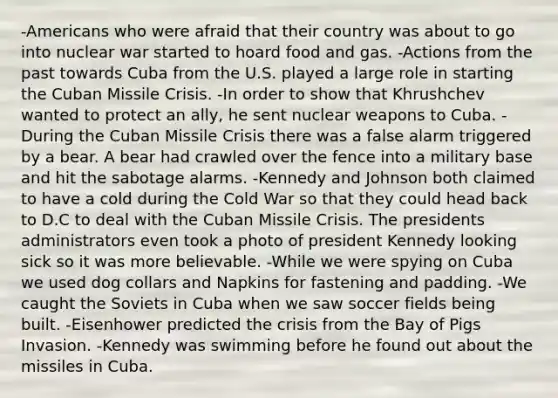 -Americans who were afraid that their country was about to go into nuclear war started to hoard food and gas. -Actions from the past towards Cuba from the U.S. played a large role in starting the <a href='https://www.questionai.com/knowledge/kde1EwBr3w-cuban-missile-crisis' class='anchor-knowledge'>cuban missile crisis</a>. -In order to show that Khrushchev wanted to protect an ally, he sent nuclear weapons to Cuba. -During the Cuban Missile Crisis there was a false alarm triggered by a bear. A bear had crawled over the fence into a military base and hit the sabotage alarms. -Kennedy and Johnson both claimed to have a cold during the Cold War so that they could head back to D.C to deal with the Cuban Missile Crisis. The presidents administrators even took a photo of <a href='https://www.questionai.com/knowledge/kHgu6G1Bw8-president-kennedy' class='anchor-knowledge'>president kennedy</a> looking sick so it was more believable. -While we were spying on Cuba we used dog collars and Napkins for fastening and padding. -We caught the Soviets in Cuba when we saw soccer fields being built. -Eisenhower predicted the crisis from the Bay of Pigs Invasion. -Kennedy was swimming before he found out about the missiles in Cuba.