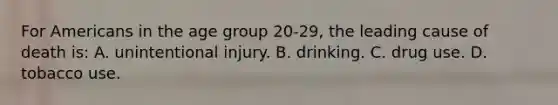 For Americans in the age group 20-29, the leading cause of death is: A​. unintentional injury.​ B. drinking. C. drug use. D. tobacco use.