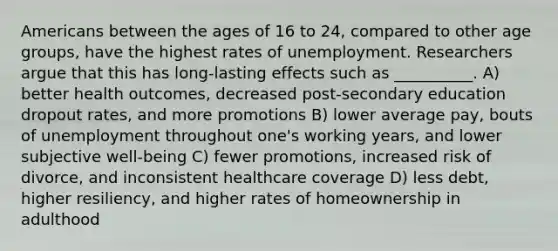 Americans between the ages of 16 to 24, compared to other age groups, have the highest rates of unemployment. Researchers argue that this has long-lasting effects such as __________. A) better health outcomes, decreased post-secondary education dropout rates, and more promotions B) lower average pay, bouts of unemployment throughout one's working years, and lower subjective well-being C) fewer promotions, increased risk of divorce, and inconsistent healthcare coverage D) less debt, higher resiliency, and higher rates of homeownership in adulthood