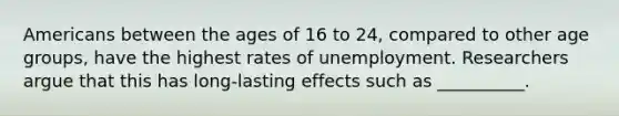 Americans between the ages of 16 to 24, compared to other age groups, have the highest rates of unemployment. Researchers argue that this has long-lasting effects such as __________.