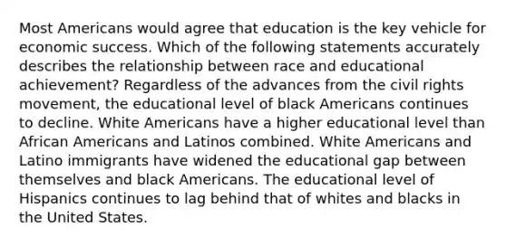 Most Americans would agree that education is the key vehicle for economic success. Which of the following statements accurately describes the relationship between race and educational achievement? Regardless of the advances from the civil rights movement, the educational level of black Americans continues to decline. White Americans have a higher educational level than African Americans and Latinos combined. White Americans and Latino immigrants have widened the educational gap between themselves and black Americans. The educational level of Hispanics continues to lag behind that of whites and blacks in the United States.