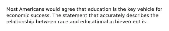 Most Americans would agree that education is the key vehicle for economic success. The statement that accurately describes the relationship between race and educational achievement is