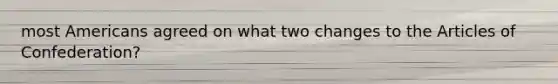 most Americans agreed on what two changes to the Articles of Confederation?