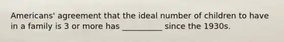 Americans' agreement that the ideal number of children to have in a family is 3 or more has __________ since the 1930s.