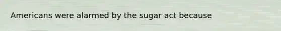 Americans were alarmed by the sugar act because