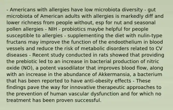 - Americans with allergies have low microbiota diversity - gut microbiota of American adults with allergies is markedly diff and lower richness from people without, esp for nut and seasonal pollen allergies - NIH - probiotics maybe helpful for people susceptible to allergies - supplementing the diet with nulin-type fructans may improve the function of the endoothelium in blood vessels and reduce the risk of metabolic disorders related to CV diseases - Recent study conducted in rats showed that providing the prebiotic led to an increase in bacterial production of nitric oxide (NO), a potent vasodilator that improves blood flow, along with an increase in the abundance of Akkermansia, a bacterium that has been reported to have anti-obesity effects - These findings pave the way for innovative therapeutic approaches to the prevention of human vascular dysfunction and for which no treatment has been proven successful.