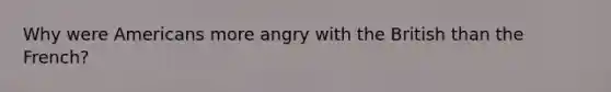 Why were Americans more angry with the British than the French?