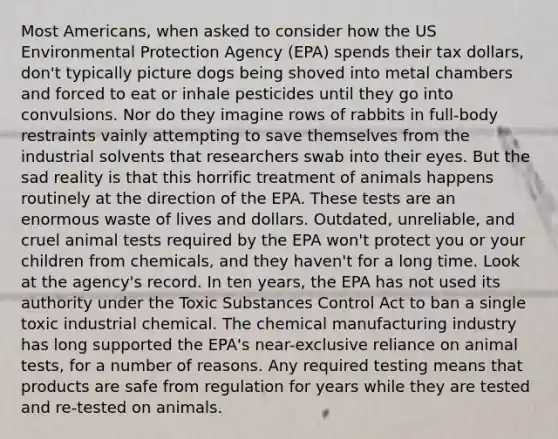 Most Americans, when asked to consider how the US Environmental Protection Agency (EPA) spends their tax dollars, don't typically picture dogs being shoved into metal chambers and forced to eat or inhale pesticides until they go into convulsions. Nor do they imagine rows of rabbits in full-body restraints vainly attempting to save themselves from the industrial solvents that researchers swab into their eyes. But the sad reality is that this horrific treatment of animals happens routinely at the direction of the EPA. These tests are an enormous waste of lives and dollars. Outdated, unreliable, and cruel animal tests required by the EPA won't protect you or your children from chemicals, and they haven't for a long time. Look at the agency's record. In ten years, the EPA has not used its authority under the Toxic Substances Control Act to ban a single toxic industrial chemical. The chemical manufacturing industry has long supported the EPA's near-exclusive reliance on animal tests, for a number of reasons. Any required testing means that products are safe from regulation for years while they are tested and re-tested on animals.