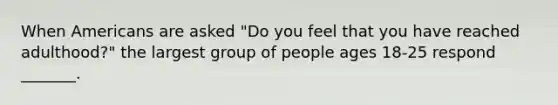 When Americans are asked "Do you feel that you have reached adulthood?" the largest group of people ages 18-25 respond _______.