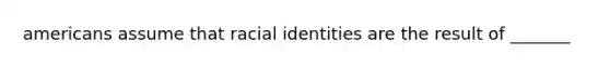 americans assume that racial identities are the result of _______