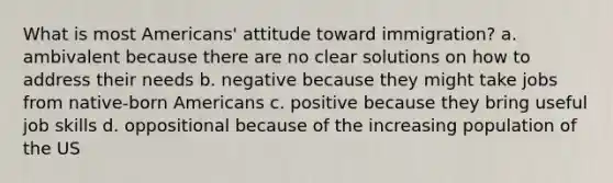 What is most Americans' attitude toward immigration? a. ambivalent because there are no clear solutions on how to address their needs b. negative because they might take jobs from native-born Americans c. positive because they bring useful job skills d. oppositional because of the increasing population of the US