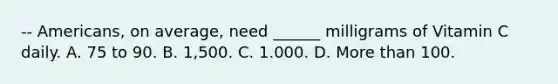 -- Americans, on average, need ______ milligrams of Vitamin C daily. A. 75 to 90. B. 1,500. C. 1.000. D. More than 100.