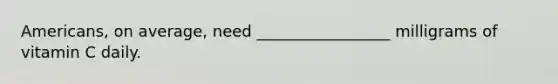 Americans, on average, need _________________ milligrams of vitamin C daily.