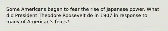 Some Americans began to fear the rise of Japanese power. What did President Theodore Roosevelt do in 1907 in response to many of American's fears?